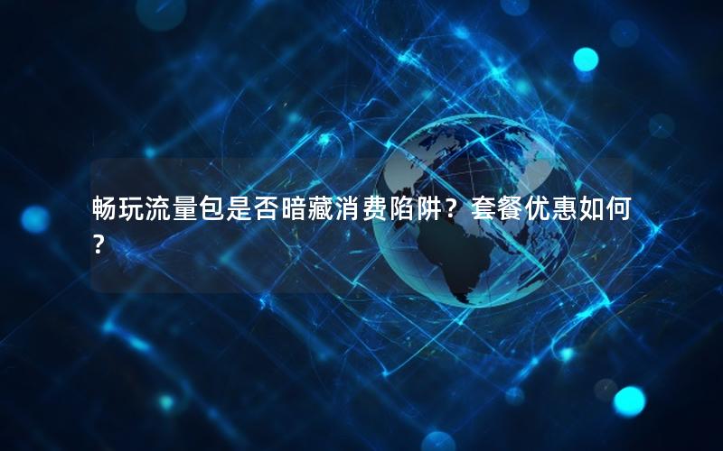 畅玩流量包是否暗藏消费陷阱？套餐优惠如何？