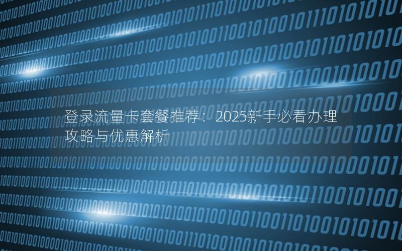 登录流量卡套餐推荐：2025新手必看办理攻略与优惠解析