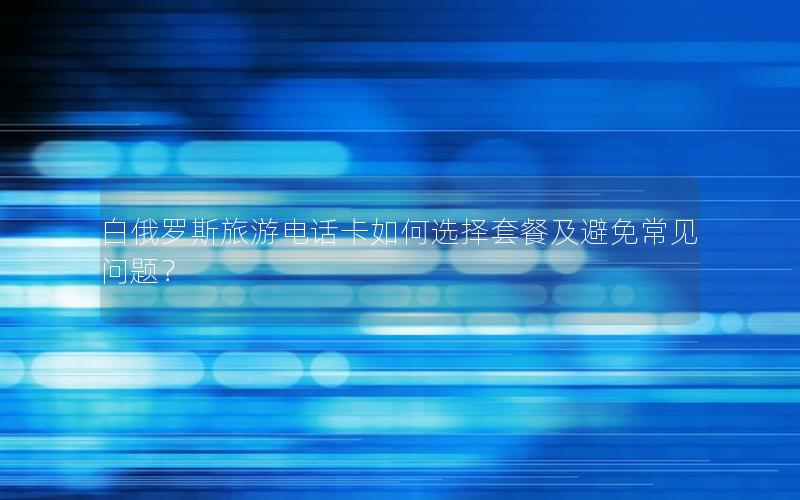 白俄罗斯旅游电话卡如何选择套餐及避免常见问题？