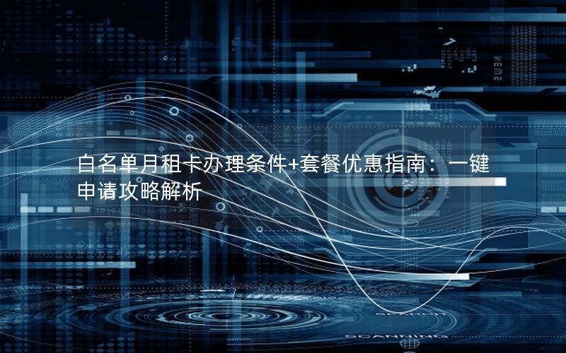 白名单月租卡办理条件+套餐优惠指南：一键申请攻略解析