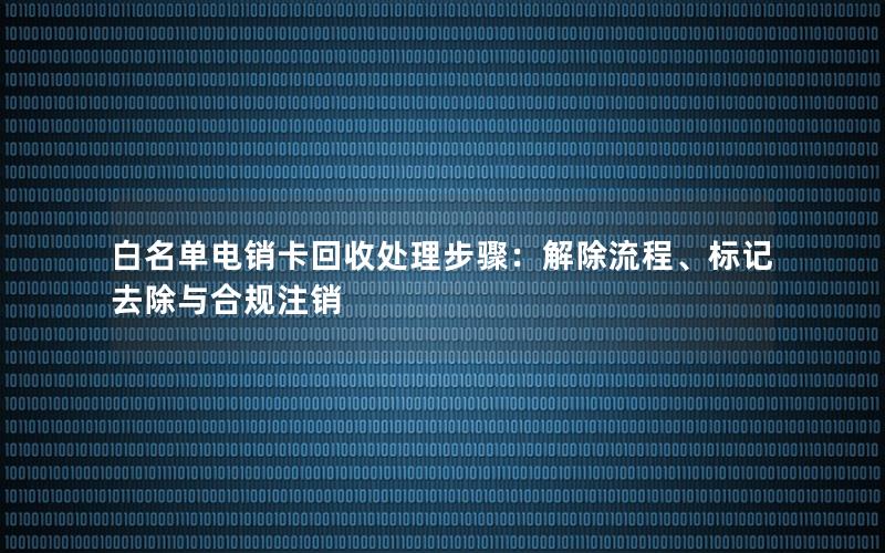 白名单电销卡回收处理步骤：解除流程、标记去除与合规注销