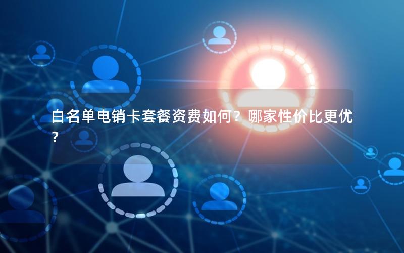 白名单电销卡套餐资费如何？哪家性价比更优？