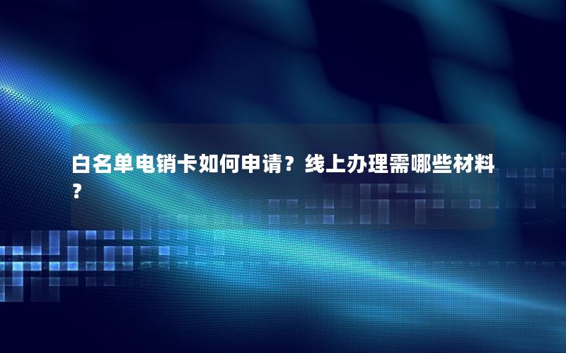 白名单电销卡如何申请？线上办理需哪些材料？