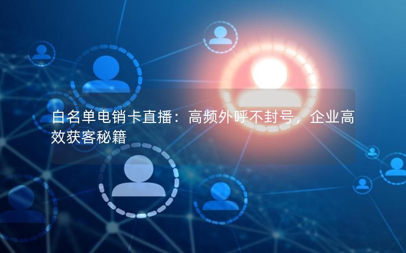 白名单电销卡直播：高频外呼不封号，企业高效获客秘籍