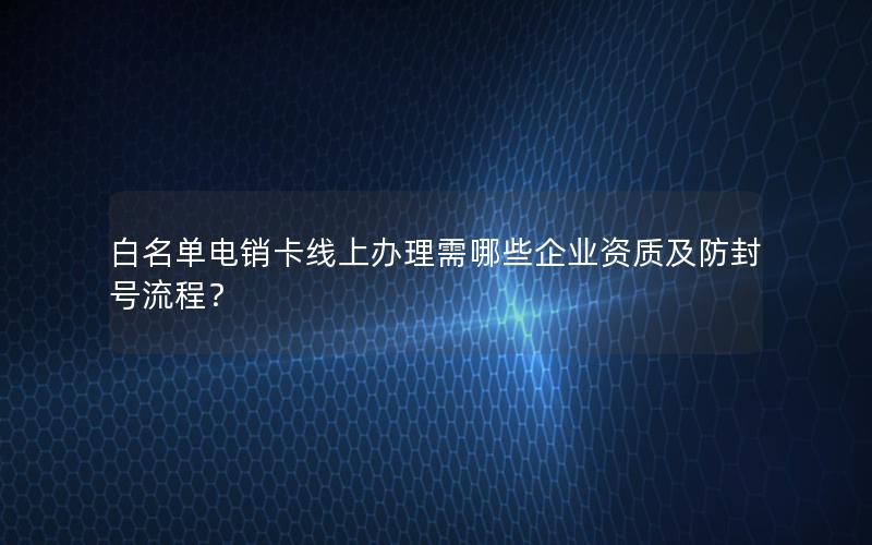 白名单电销卡线上办理需哪些企业资质及防封号流程？