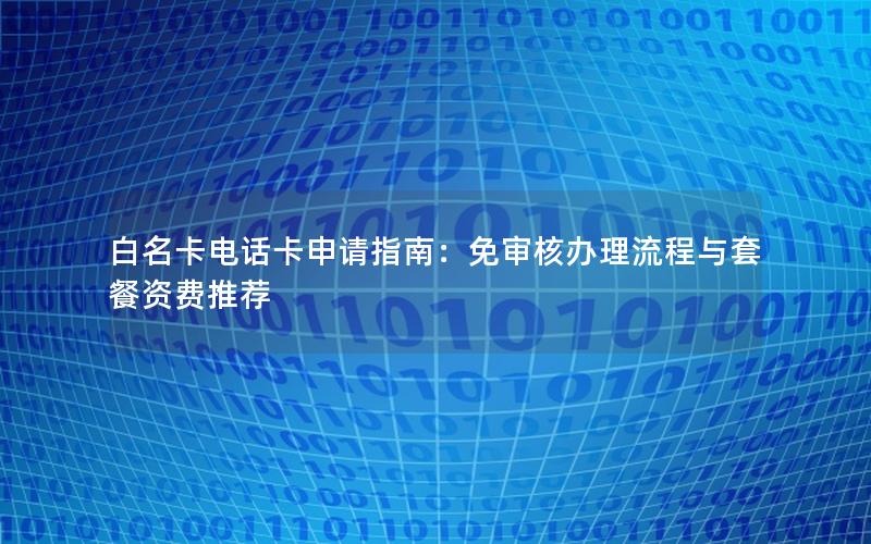 白名卡电话卡申请指南：免审核办理流程与套餐资费推荐