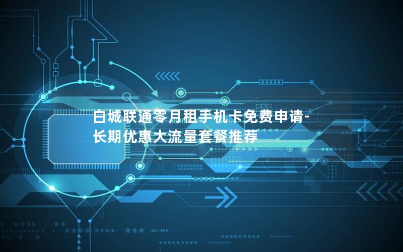 白城联通零月租手机卡免费申请-长期优惠大流量套餐推荐