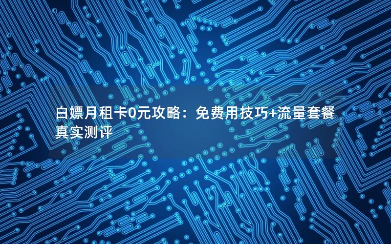 白嫖月租卡0元攻略：免费用技巧+流量套餐真实测评