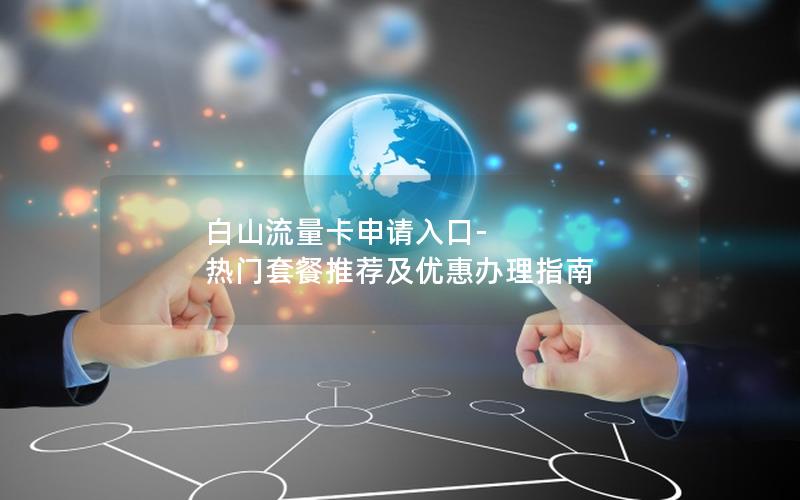 白山流量卡申请入口-热门套餐推荐及优惠办理指南