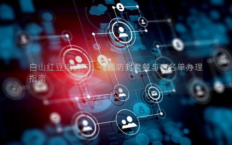 白山红豆电销卡：高频防封套餐与白名单办理指南