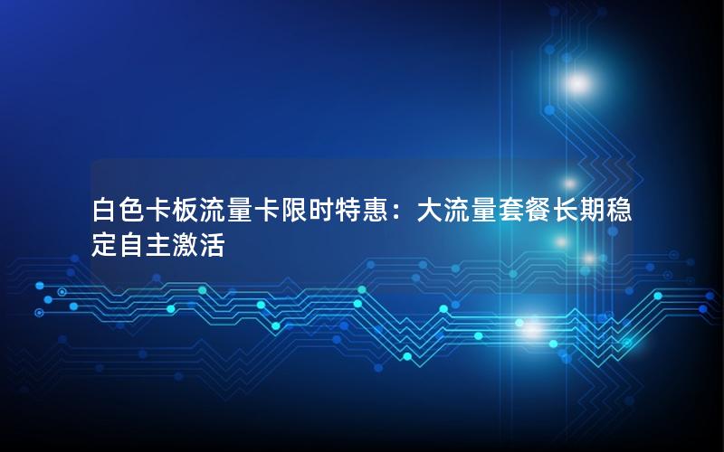 白色卡板流量卡限时特惠：大流量套餐长期稳定自主激活