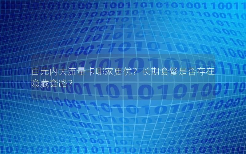 百元内大流量卡哪家更优？长期套餐是否存在隐藏套路？