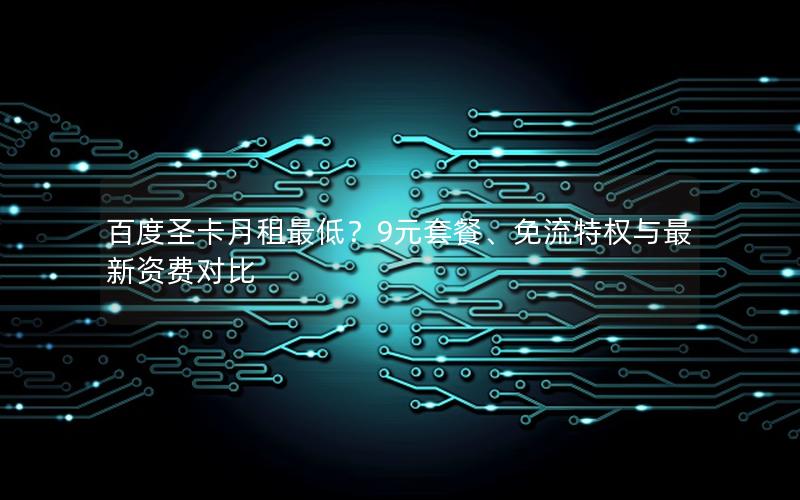 百度圣卡月租最低？9元套餐、免流特权与最新资费对比