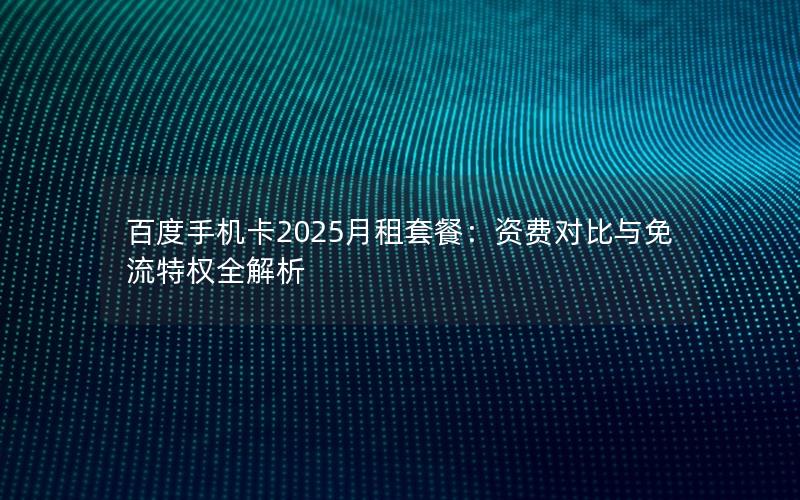 百度手机卡2025月租套餐：资费对比与免流特权全解析