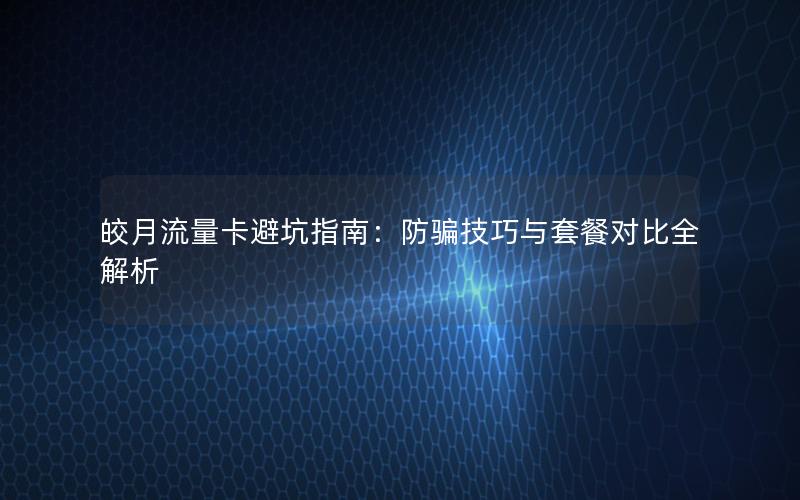 皎月流量卡避坑指南：防骗技巧与套餐对比全解析
