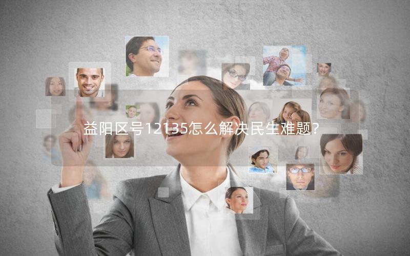 益阳区号12135怎么解决民生难题？