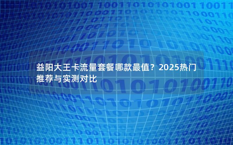 益阳大王卡流量套餐哪款最值？2025热门推荐与实测对比