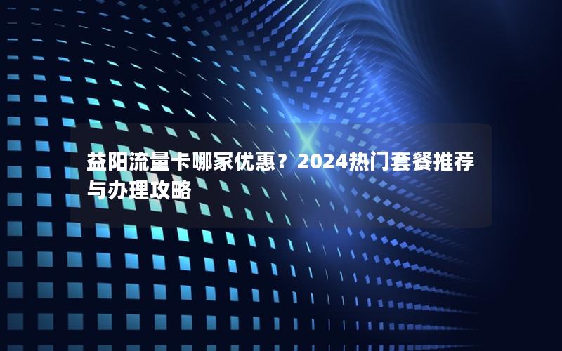 益阳流量卡哪家优惠？2024热门套餐推荐与办理攻略