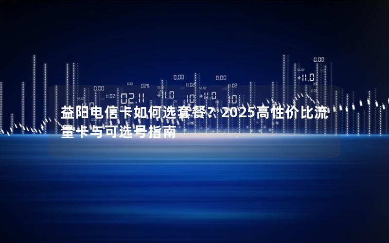 益阳电信卡如何选套餐？2025高性价比流量卡与可选号指南