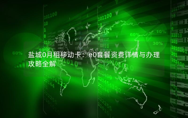 盐城0月租移动卡：e0套餐资费详情与办理攻略全解