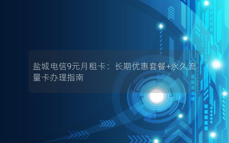 盐城电信9元月租卡：长期优惠套餐+永久流量卡办理指南