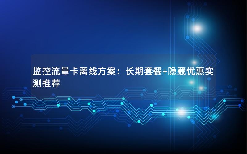 监控流量卡离线方案：长期套餐+隐藏优惠实测推荐