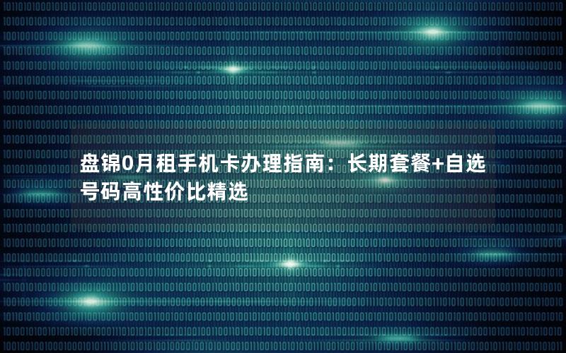 盘锦0月租手机卡办理指南：长期套餐+自选号码高性价比精选