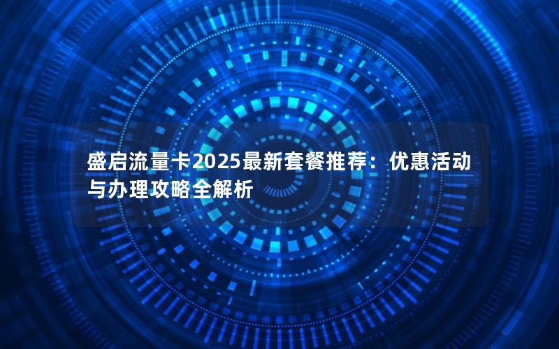 盛启流量卡2025最新套餐推荐：优惠活动与办理攻略全解析