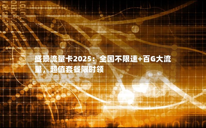 盛景流量卡2025：全国不限速+百G大流量，超值套餐限时领