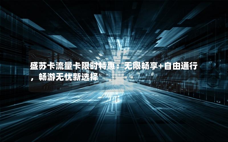 盛苏卡流量卡限时特惠：无限畅享+自由通行，畅游无忧新选择