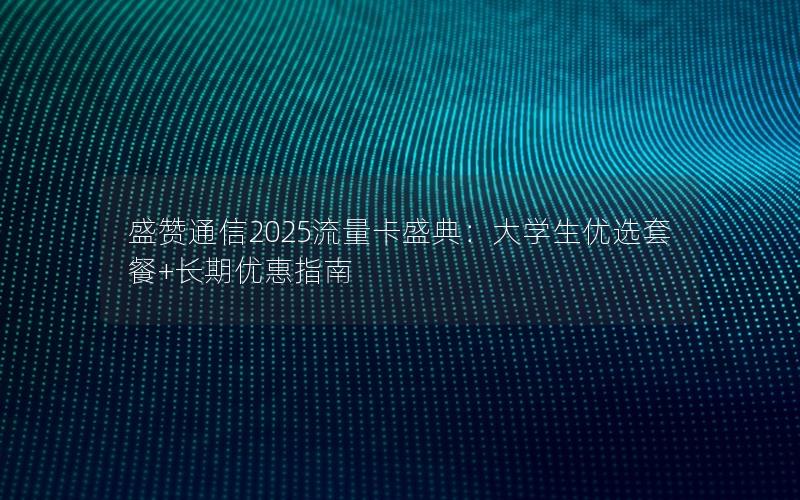 盛赞通信2025流量卡盛典：大学生优选套餐+长期优惠指南