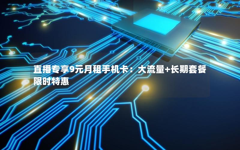 直播专享9元月租手机卡：大流量+长期套餐限时特惠