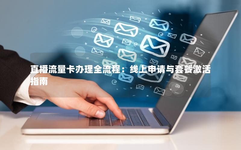 直播流量卡办理全流程：线上申请与套餐激活指南
