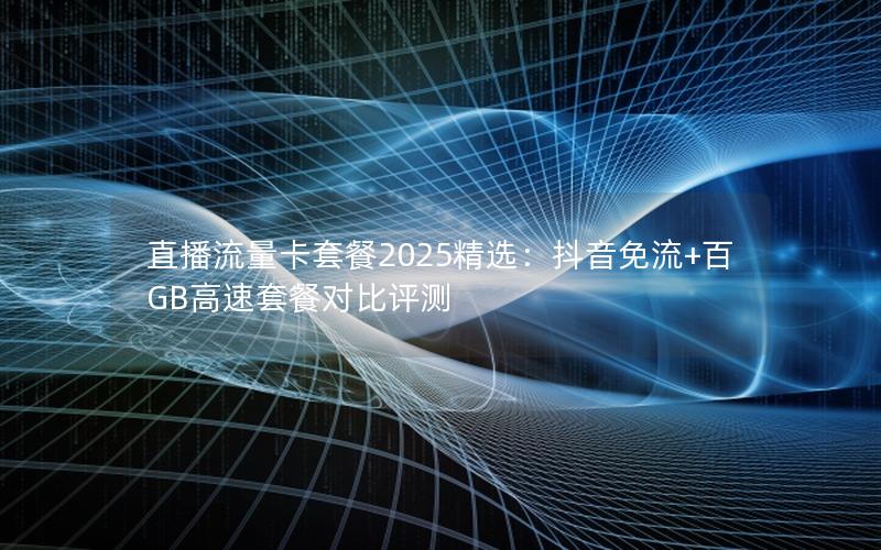 直播流量卡套餐2025精选：抖音免流+百GB高速套餐对比评测
