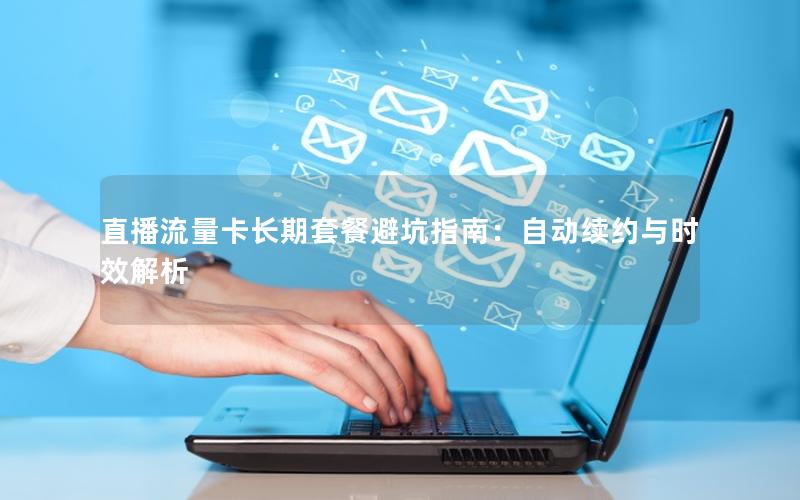 直播流量卡长期套餐避坑指南：自动续约与时效解析