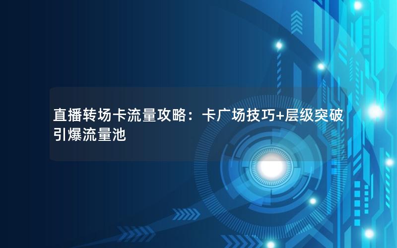 直播转场卡流量攻略：卡广场技巧+层级突破引爆流量池