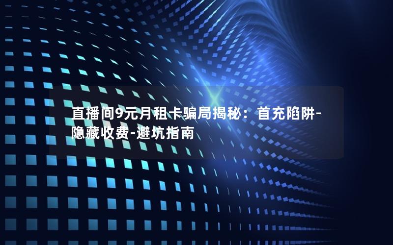 直播间9元月租卡骗局揭秘：首充陷阱-隐藏收费-避坑指南