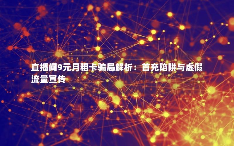 直播间9元月租卡骗局解析：首充陷阱与虚假流量宣传
