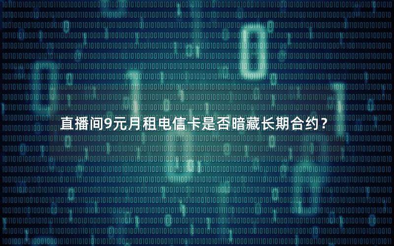 直播间9元月租电信卡是否暗藏长期合约？