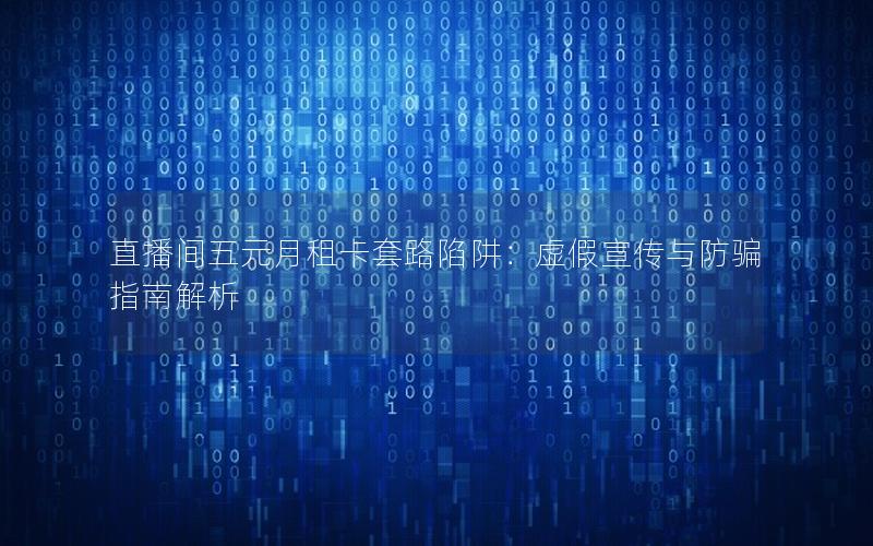 直播间五元月租卡套路陷阱：虚假宣传与防骗指南解析