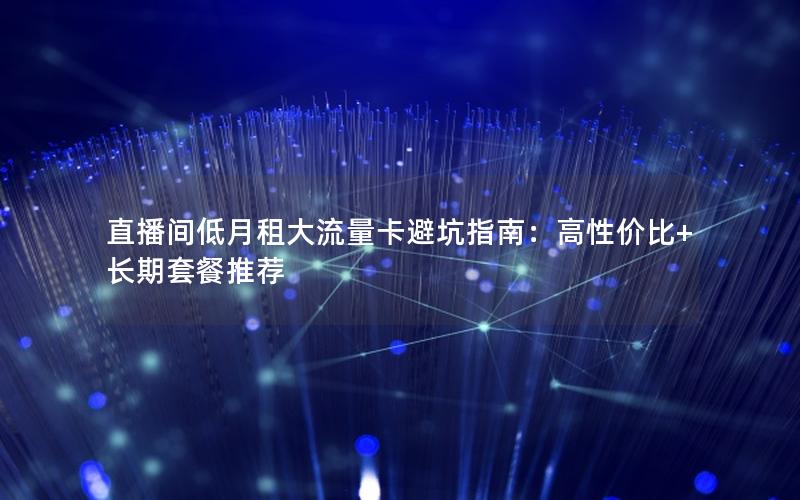 直播间低月租大流量卡避坑指南：高性价比+长期套餐推荐