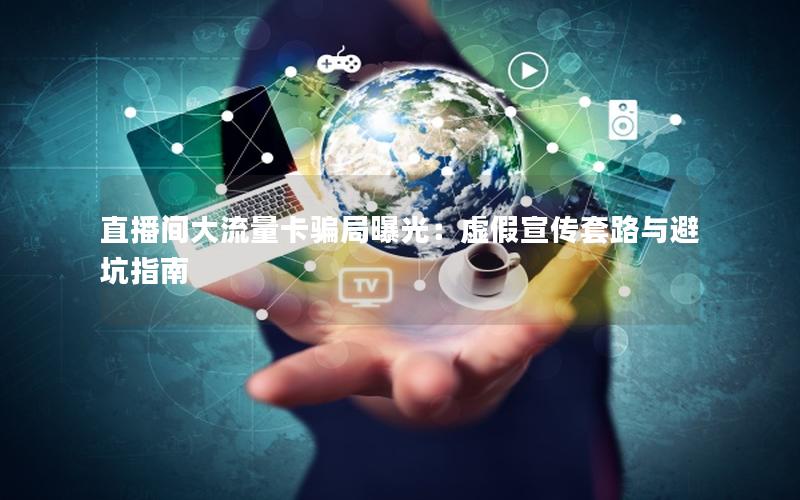 直播间大流量卡骗局曝光：虚假宣传套路与避坑指南