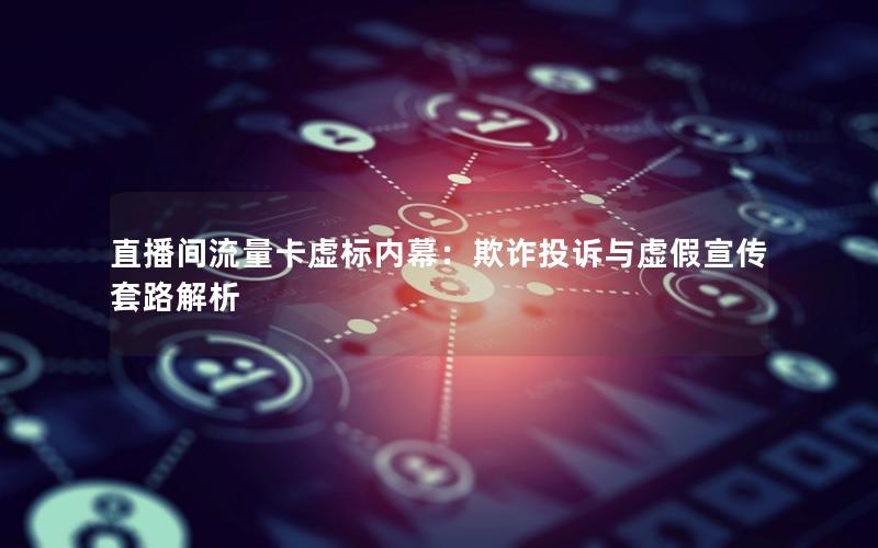 直播间流量卡虚标内幕：欺诈投诉与虚假宣传套路解析