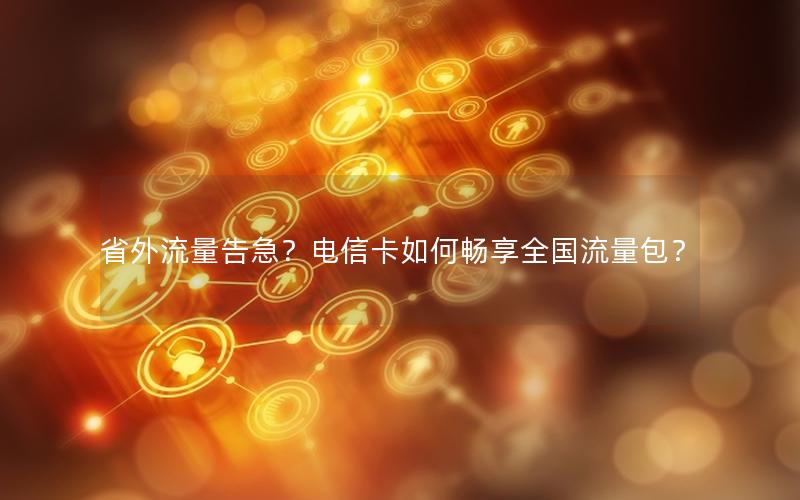 省外流量告急？电信卡如何畅享全国流量包？