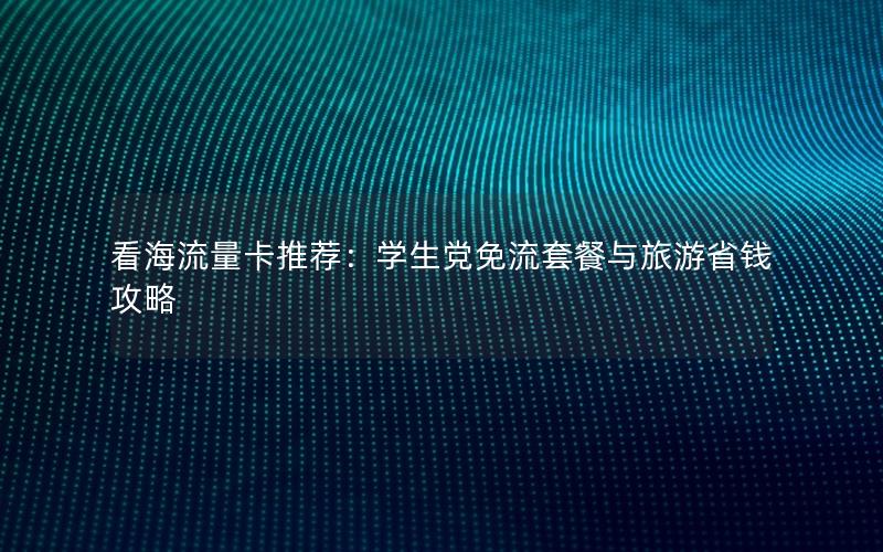 看海流量卡推荐：学生党免流套餐与旅游省钱攻略