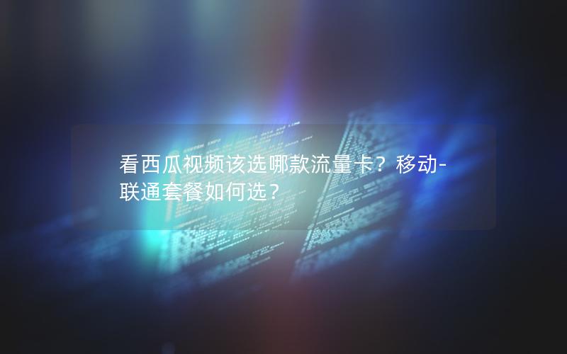 看西瓜视频该选哪款流量卡？移动-联通套餐如何选？