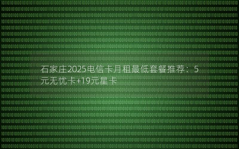 石家庄2025电信卡月租最低套餐推荐：5元无忧卡+19元星卡
