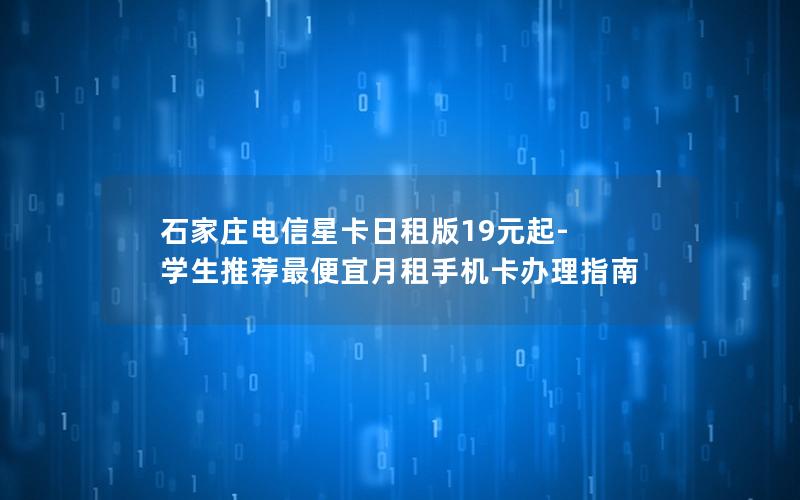 石家庄电信星卡日租版19元起-学生推荐最便宜月租手机卡办理指南