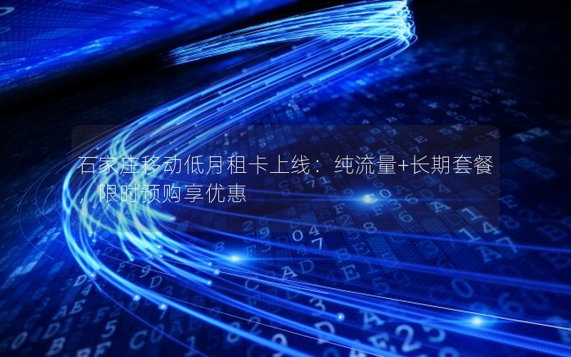 石家庄移动低月租卡上线：纯流量+长期套餐，限时预购享优惠