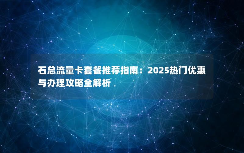 石总流量卡套餐推荐指南：2025热门优惠与办理攻略全解析